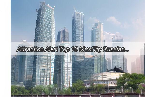 Attraction Alert Top 10 MustTry Russian Cuisine in Guangzhou  Dive into the Heart of Eastern Europe